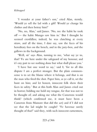 Kidnapped


    ‘I wonder at your father’s son,’ cried Alan, sternly.
‘Would ye sell the lad with a gift? Would ye change his
clothes and then betray him?’
    ‘No, no, Alan,’ said James. ‘No, no: the habit he took
off — the habit Mungo saw him in.’ But I thought he
seemed crestfallen; indeed, he was clutching at every
straw, and all the time, I dare say, saw the faces of his
hereditary foes on the bench, and in the jury-box, and the
gallows in the background.
    ‘Well, sir’ says Alan, turning to me, ‘what say ye to,
that? Ye are here under the safeguard of my honour; and
it’s my part to see nothing done but what shall please you.’
    ‘I have but one word to say,’ said I; ‘for to all this
dispute I am a perfect stranger. But the plain common-
sense is to set the blame where it belongs, and that is on
the man who fired the shot. Paper him, as ye call it, set the
hunt on him; and let honest, innocent folk show their
faces in safety.’ But at this both Alan and James cried out
in horror; bidding me hold my tongue, for that was not to
be thought of; and asking me what the Camerons would
think? (which confirmed me, it must have been a
Cameron from Mamore that did the act) and if I did not
see that the lad might be caught? ‘Ye havenae surely
thought of that?’ said they, with such innocent earnestness,


                         223 of 366
 