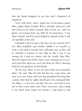 Kidnapped


that my hands dropped at my side and I despaired of
argument.
    ‘Very well, then,’ said I, ‘paper me, if you please, paper
Alan, paper King George! We’re all three innocent, and
that seems to be what’s wanted. But at least, sir,’ said I to
James, recovering from my little fit of annoyance, ‘I am
Alan’s friend, and if I can be helpful to friends of his, I will
not stumble at the risk.’
    I thought it best to put a fair face on my consent, for I
saw Alan troubled; and, besides (thinks I to myself), as
soon as my back is turned, they will paper me, as they call
it, whether I consent or not. But in this I saw I was
wrong; for I had no sooner said the words, than Mrs.
Stewart leaped out of her chair, came running over to us,
and wept first upon my neck and then on Alan’s, blessing
God for our goodness to her family.
    ‘As for you, Alan, it was no more than your bounden
duty,’ she said. ‘But for this lad that has come here and
seen us at our worst, and seen the goodman fleeching like
a suitor, him that by rights should give his commands like
any king — as for you, my lad,’ she says, ‘my heart is wae
not to have your name, but I have your face; and as long
as my heart beats under my bosom, I will keep it, and



                          224 of 366
 