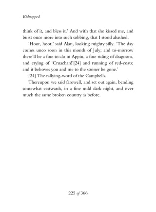 Kidnapped


think of it, and bless it.’ And with that she kissed me, and
burst once more into such sobbing, that I stood abashed.
   ‘Hoot, hoot,’ said Alan, looking mighty silly. ‘The day
comes unco soon in this month of July; and to-morrow
there’ll be a fine to-do in Appin, a fine riding of dragoons,
and crying of ‘Cruachan!’[24] and running of red-coats;
and it behoves you and me to the sooner be gone.’
   [24] The rallying-word of the Campbells.
   Thereupon we said farewell, and set out again, bending
somewhat eastwards, in a fine mild dark night, and over
much the same broken country as before.




                         225 of 366
 