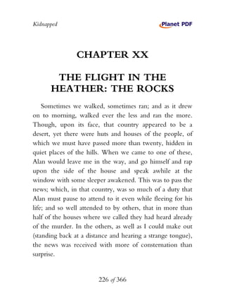 Kidnapped




                CHAPTER XX

       THE FLIGHT IN THE
      HEATHER: THE ROCKS
    Sometimes we walked, sometimes ran; and as it drew
on to morning, walked ever the less and ran the more.
Though, upon its face, that country appeared to be a
desert, yet there were huts and houses of the people, of
which we must have passed more than twenty, hidden in
quiet places of the hills. When we came to one of these,
Alan would leave me in the way, and go himself and rap
upon the side of the house and speak awhile at the
window with some sleeper awakened. This was to pass the
news; which, in that country, was so much of a duty that
Alan must pause to attend to it even while fleeing for his
life; and so well attended to by others, that in more than
half of the houses where we called they had heard already
of the murder. In the others, as well as I could make out
(standing back at a distance and hearing a strange tongue),
the news was received with more of consternation than
surprise.


                        226 of 366
 