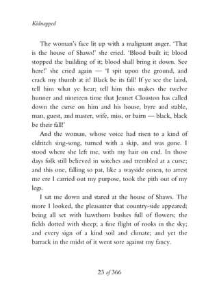Kidnapped


    The woman’s face lit up with a malignant anger. ‘That
is the house of Shaws!’ she cried. ‘Blood built it; blood
stopped the building of it; blood shall bring it down. See
here!’ she cried again — ‘I spit upon the ground, and
crack my thumb at it! Black be its fall! If ye see the laird,
tell him what ye hear; tell him this makes the twelve
hunner and nineteen time that Jennet Clouston has called
down the curse on him and his house, byre and stable,
man, guest, and master, wife, miss, or bairn — black, black
be their fall!’
    And the woman, whose voice had risen to a kind of
eldritch sing-song, turned with a skip, and was gone. I
stood where she left me, with my hair on end. In those
days folk still believed in witches and trembled at a curse;
and this one, falling so pat, like a wayside omen, to arrest
me ere I carried out my purpose, took the pith out of my
legs.
    I sat me down and stared at the house of Shaws. The
more I looked, the pleasanter that country-side appeared;
being all set with hawthorn bushes full of flowers; the
fields dotted with sheep; a fine flight of rooks in the sky;
and every sign of a kind soil and climate; and yet the
barrack in the midst of it went sore against my fancy.



                         23 of 366
 