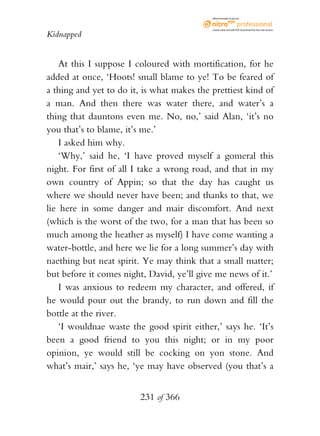 eBook brought to you by



                                            Create, view, and edit PDF. Download the free trial version.

Kidnapped


    At this I suppose I coloured with mortification, for he
added at once, ‘Hoots! small blame to ye! To be feared of
a thing and yet to do it, is what makes the prettiest kind of
a man. And then there was water there, and water’s a
thing that dauntons even me. No, no,’ said Alan, ‘it’s no
you that’s to blame, it’s me.’
    I asked him why.
    ‘Why,’ said he, ‘I have proved myself a gomeral this
night. For first of all I take a wrong road, and that in my
own country of Appin; so that the day has caught us
where we should never have been; and thanks to that, we
lie here in some danger and mair discomfort. And next
(which is the worst of the two, for a man that has been so
much among the heather as myself) I have come wanting a
water-bottle, and here we lie for a long summer’s day with
naething but neat spirit. Ye may think that a small matter;
but before it comes night, David, ye’ll give me news of it.’
    I was anxious to redeem my character, and offered, if
he would pour out the brandy, to run down and fill the
bottle at the river.
    ‘I wouldnae waste the good spirit either,’ says he. ‘It’s
been a good friend to you this night; or in my poor
opinion, ye would still be cocking on yon stone. And
what’s mair,’ says he, ‘ye may have observed (you that’s a


                         231 of 366
 