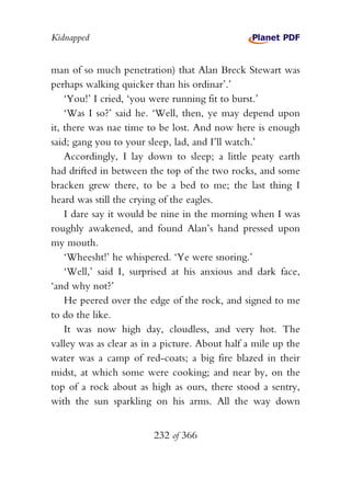Kidnapped


man of so much penetration) that Alan Breck Stewart was
perhaps walking quicker than his ordinar’.’
    ‘You!’ I cried, ‘you were running fit to burst.’
    ‘Was I so?’ said he. ‘Well, then, ye may depend upon
it, there was nae time to be lost. And now here is enough
said; gang you to your sleep, lad, and I’ll watch.’
    Accordingly, I lay down to sleep; a little peaty earth
had drifted in between the top of the two rocks, and some
bracken grew there, to be a bed to me; the last thing I
heard was still the crying of the eagles.
    I dare say it would be nine in the morning when I was
roughly awakened, and found Alan’s hand pressed upon
my mouth.
    ‘Wheesht!’ he whispered. ‘Ye were snoring.’
    ‘Well,’ said I, surprised at his anxious and dark face,
‘and why not?’
    He peered over the edge of the rock, and signed to me
to do the like.
    It was now high day, cloudless, and very hot. The
valley was as clear as in a picture. About half a mile up the
water was a camp of red-coats; a big fire blazed in their
midst, at which some were cooking; and near by, on the
top of a rock about as high as ours, there stood a sentry,
with the sun sparkling on his arms. All the way down


                         232 of 366
 