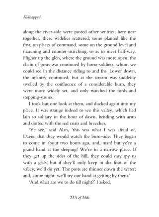 Kidnapped


along the river-side were posted other sentries; here near
together, there widelier scattered; some planted like the
first, on places of command, some on the ground level and
marching and counter-marching, so as to meet half-way.
Higher up the glen, where the ground was more open, the
chain of posts was continued by horse-soldiers, whom we
could see in the distance riding to and fro. Lower down,
the infantry continued; but as the stream was suddenly
swelled by the confluence of a considerable burn, they
were more widely set, and only watched the fords and
stepping-stones.
    I took but one look at them, and ducked again into my
place. It was strange indeed to see this valley, which had
lain so solitary in the hour of dawn, bristling with arms
and dotted with the red coats and breeches.
    ‘Ye see,’ said Alan, ‘this was what I was afraid of,
Davie: that they would watch the burn-side. They began
to come in about two hours ago, and, man! but ye’re a
grand hand at the sleeping! We’re in a narrow place. If
they get up the sides of the hill, they could easy spy us
with a glass; but if they’ll only keep in the foot of the
valley, we’ll do yet. The posts are thinner down the water;
and, come night, we’ll try our hand at getting by them.’
    ‘And what are we to do till night?’ I asked.


                        233 of 366
 