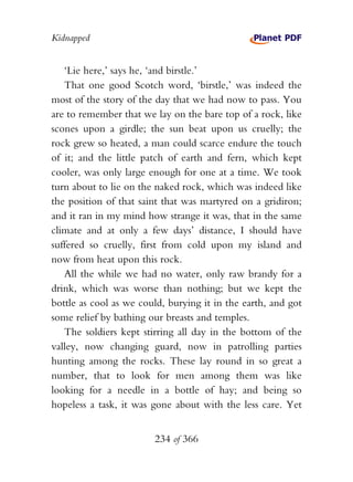 Kidnapped


   ‘Lie here,’ says he, ‘and birstle.’
   That one good Scotch word, ‘birstle,’ was indeed the
most of the story of the day that we had now to pass. You
are to remember that we lay on the bare top of a rock, like
scones upon a girdle; the sun beat upon us cruelly; the
rock grew so heated, a man could scarce endure the touch
of it; and the little patch of earth and fern, which kept
cooler, was only large enough for one at a time. We took
turn about to lie on the naked rock, which was indeed like
the position of that saint that was martyred on a gridiron;
and it ran in my mind how strange it was, that in the same
climate and at only a few days’ distance, I should have
suffered so cruelly, first from cold upon my island and
now from heat upon this rock.
   All the while we had no water, only raw brandy for a
drink, which was worse than nothing; but we kept the
bottle as cool as we could, burying it in the earth, and got
some relief by bathing our breasts and temples.
   The soldiers kept stirring all day in the bottom of the
valley, now changing guard, now in patrolling parties
hunting among the rocks. These lay round in so great a
number, that to look for men among them was like
looking for a needle in a bottle of hay; and being so
hopeless a task, it was gone about with the less care. Yet


                        234 of 366
 