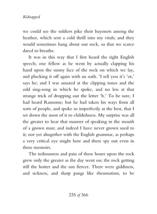 Kidnapped


we could see the soldiers pike their bayonets among the
heather, which sent a cold thrill into my vitals; and they
would sometimes hang about our rock, so that we scarce
dared to breathe.
    It was in this way that I first heard the right English
speech; one fellow as he went by actually clapping his
hand upon the sunny face of the rock on which we lay,
and plucking it off again with an oath. ‘I tell you it’s ‘ot,’
says he; and I was amazed at the clipping tones and the
odd sing-song in which he spoke, and no less at that
strange trick of dropping out the letter ‘h.’ To be sure, I
had heard Ransome; but he had taken his ways from all
sorts of people, and spoke so imperfectly at the best, that I
set down the most of it to childishness. My surprise was all
the greater to hear that manner of speaking in the mouth
of a grown man; and indeed I have never grown used to
it; nor yet altogether with the English grammar, as perhaps
a very critical eye might here and there spy out even in
these memoirs.
    The tediousness and pain of these hours upon the rock
grew only the greater as the day went on; the rock getting
still the hotter and the sun fiercer. There were giddiness,
and sickness, and sharp pangs like rheumatism, to be



                         235 of 366
 