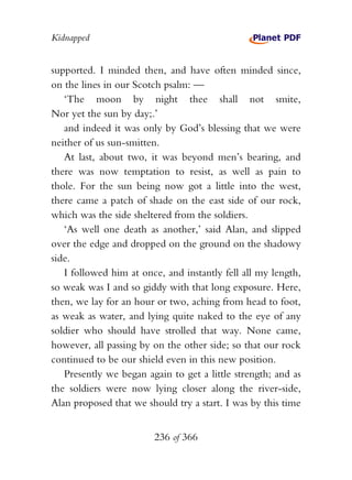 Kidnapped


supported. I minded then, and have often minded since,
on the lines in our Scotch psalm: —
   ‘The moon by night thee shall not smite,
Nor yet the sun by day;.’
   and indeed it was only by God’s blessing that we were
neither of us sun-smitten.
   At last, about two, it was beyond men’s bearing, and
there was now temptation to resist, as well as pain to
thole. For the sun being now got a little into the west,
there came a patch of shade on the east side of our rock,
which was the side sheltered from the soldiers.
   ‘As well one death as another,’ said Alan, and slipped
over the edge and dropped on the ground on the shadowy
side.
   I followed him at once, and instantly fell all my length,
so weak was I and so giddy with that long exposure. Here,
then, we lay for an hour or two, aching from head to foot,
as weak as water, and lying quite naked to the eye of any
soldier who should have strolled that way. None came,
however, all passing by on the other side; so that our rock
continued to be our shield even in this new position.
   Presently we began again to get a little strength; and as
the soldiers were now lying closer along the river-side,
Alan proposed that we should try a start. I was by this time


                        236 of 366
 