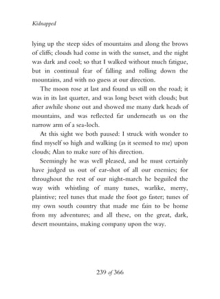 Kidnapped


lying up the steep sides of mountains and along the brows
of cliffs; clouds had come in with the sunset, and the night
was dark and cool; so that I walked without much fatigue,
but in continual fear of falling and rolling down the
mountains, and with no guess at our direction.
    The moon rose at last and found us still on the road; it
was in its last quarter, and was long beset with clouds; but
after awhile shone out and showed me many dark heads of
mountains, and was reflected far underneath us on the
narrow arm of a sea-loch.
    At this sight we both paused: I struck with wonder to
find myself so high and walking (as it seemed to me) upon
clouds; Alan to make sure of his direction.
    Seemingly he was well pleased, and he must certainly
have judged us out of ear-shot of all our enemies; for
throughout the rest of our night-march he beguiled the
way with whistling of many tunes, warlike, merry,
plaintive; reel tunes that made the foot go faster; tunes of
my own south country that made me fain to be home
from my adventures; and all these, on the great, dark,
desert mountains, making company upon the way.




                        239 of 366
 