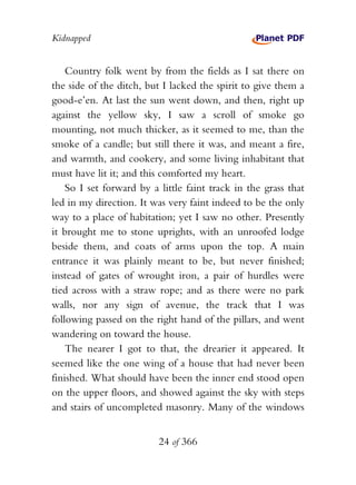 Kidnapped


    Country folk went by from the fields as I sat there on
the side of the ditch, but I lacked the spirit to give them a
good-e’en. At last the sun went down, and then, right up
against the yellow sky, I saw a scroll of smoke go
mounting, not much thicker, as it seemed to me, than the
smoke of a candle; but still there it was, and meant a fire,
and warmth, and cookery, and some living inhabitant that
must have lit it; and this comforted my heart.
    So I set forward by a little faint track in the grass that
led in my direction. It was very faint indeed to be the only
way to a place of habitation; yet I saw no other. Presently
it brought me to stone uprights, with an unroofed lodge
beside them, and coats of arms upon the top. A main
entrance it was plainly meant to be, but never finished;
instead of gates of wrought iron, a pair of hurdles were
tied across with a straw rope; and as there were no park
walls, nor any sign of avenue, the track that I was
following passed on the right hand of the pillars, and went
wandering on toward the house.
    The nearer I got to that, the drearier it appeared. It
seemed like the one wing of a house that had never been
finished. What should have been the inner end stood open
on the upper floors, and showed against the sky with steps
and stairs of uncompleted masonry. Many of the windows


                          24 of 366
 