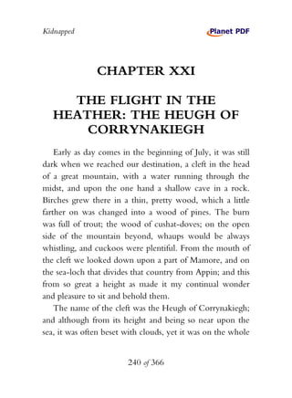Kidnapped




                CHAPTER XXI

     THE FLIGHT IN THE
   HEATHER: THE HEUGH OF
       CORRYNAKIEGH
    Early as day comes in the beginning of July, it was still
dark when we reached our destination, a cleft in the head
of a great mountain, with a water running through the
midst, and upon the one hand a shallow cave in a rock.
Birches grew there in a thin, pretty wood, which a little
farther on was changed into a wood of pines. The burn
was full of trout; the wood of cushat-doves; on the open
side of the mountain beyond, whaups would be always
whistling, and cuckoos were plentiful. From the mouth of
the cleft we looked down upon a part of Mamore, and on
the sea-loch that divides that country from Appin; and this
from so great a height as made it my continual wonder
and pleasure to sit and behold them.
    The name of the cleft was the Heugh of Corrynakiegh;
and although from its height and being so near upon the
sea, it was often beset with clouds, yet it was on the whole


                         240 of 366
 