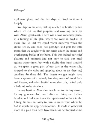 Kidnapped


a pleasant place, and the five days we lived in it went
happily.
    We slept in the cave, making our bed of heather bushes
which we cut for that purpose, and covering ourselves
with Alan’s great-coat. There was a low concealed place,
in a turning of the glen, where we were so bold as to
make fire: so that we could warm ourselves when the
clouds set in, and cook hot porridge, and grill the little
trouts that we caught with our hands under the stones and
overhanging banks of the burn. This was indeed our chief
pleasure and business; and not only to save our meal
against worse times, but with a rivalry that much amused
us, we spent a great part of our days at the water-side,
stripped to the waist and groping about or (as they say)
guddling for these fish. The largest we got might have
been a quarter of a pound; but they were of good flesh
and flavour, and when broiled upon the coals, lacked only
a little salt to be delicious.
    In any by-time Alan must teach me to use my sword,
for my ignorance had much distressed him; and I think
besides, as I had sometimes the upper-hand of him in the
fishing, he was not sorry to turn to an exercise where he
had so much the upper-hand of me. He made it somewhat
more of a pain than need have been, for he stormed at me


                       241 of 366
 