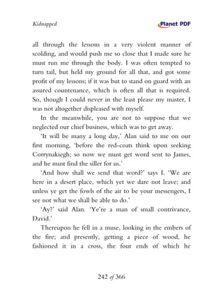 Kidnapped


all through the lessons in a very violent manner of
scolding, and would push me so close that I made sure he
must run me through the body. I was often tempted to
turn tail, but held my ground for all that, and got some
profit of my lessons; if it was but to stand on guard with an
assured countenance, which is often all that is required.
So, though I could never in the least please my master, I
was not altogether displeased with myself.
    In the meanwhile, you are not to suppose that we
neglected our chief business, which was to get away.
    ‘It will be many a long day,’ Alan said to me on our
first morning, ‘before the red-coats think upon seeking
Corrynakiegh; so now we must get word sent to James,
and he must find the siller for us.’
    ‘And how shall we send that word?’ says I. ‘We are
here in a desert place, which yet we dare not leave; and
unless ye get the fowls of the air to be your messengers, I
see not what we shall be able to do.’
    ‘Ay?’ said Alan. ‘Ye’re a man of small contrivance,
David.’
    Thereupon he fell in a muse, looking in the embers of
the fire; and presently, getting a piece of wood, he
fashioned it in a cross, the four ends of which he



                         242 of 366
 