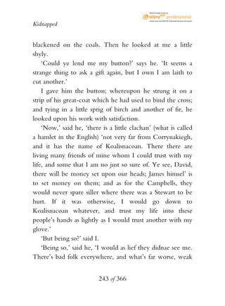eBook brought to you by



                                              Create, view, and edit PDF. Download the free trial version.

Kidnapped


blackened on the coals. Then he looked at me a little
shyly.
    ‘Could ye lend me my button?’ says he. ‘It seems a
strange thing to ask a gift again, but I own I am laith to
cut another.’
    I gave him the button; whereupon he strung it on a
strip of his great-coat which he had used to bind the cross;
and tying in a little sprig of birch and another of fir, he
looked upon his work with satisfaction.
    ‘Now,’ said he, ‘there is a little clachan’ (what is called
a hamlet in the English) ‘not very far from Corrynakiegh,
and it has the name of Koalisnacoan. There there are
living many friends of mine whom I could trust with my
life, and some that I am no just so sure of. Ye see, David,
there will be money set upon our heads; James himsel’ is
to set money on them; and as for the Campbells, they
would never spare siller where there was a Stewart to be
hurt. If it was otherwise, I would go down to
Koalisnacoan whatever, and trust my life into these
people’s hands as lightly as I would trust another with my
glove.’
    ‘But being so?’ said I.
    ‘Being so,’ said he, ‘I would as lief they didnae see me.
There’s bad folk everywhere, and what’s far worse, weak


                          243 of 366
 