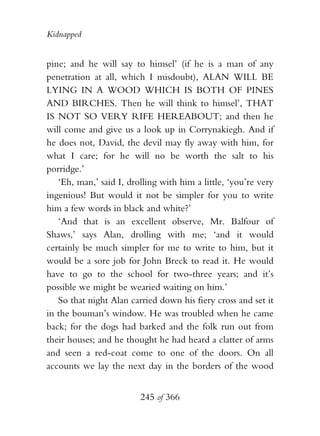 Kidnapped


pine; and he will say to himsel’ (if he is a man of any
penetration at all, which I misdoubt), ALAN WILL BE
LYING IN A WOOD WHICH IS BOTH OF PINES
AND BIRCHES. Then he will think to himsel’, THAT
IS NOT SO VERY RIFE HEREABOUT; and then he
will come and give us a look up in Corrynakiegh. And if
he does not, David, the devil may fly away with him, for
what I care; for he will no be worth the salt to his
porridge.’
   ‘Eh, man,’ said I, drolling with him a little, ‘you’re very
ingenious! But would it not be simpler for you to write
him a few words in black and white?’
   ‘And that is an excellent observe, Mr. Balfour of
Shaws,’ says Alan, drolling with me; ‘and it would
certainly be much simpler for me to write to him, but it
would be a sore job for John Breck to read it. He would
have to go to the school for two-three years; and it’s
possible we might be wearied waiting on him.’
   So that night Alan carried down his fiery cross and set it
in the bouman’s window. He was troubled when he came
back; for the dogs had barked and the folk run out from
their houses; and he thought he had heard a clatter of arms
and seen a red-coat come to one of the doors. On all
accounts we lay the next day in the borders of the wood


                         245 of 366
 