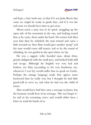 Kidnapped


and kept a close look-out, so that if it was John Breck that
came we might be ready to guide him, and if it was the
red-coats we should have time to get away.
    About noon a man was to be spied, straggling up the
open side of the mountain in the sun, and looking round
him as he came, from under his hand. No sooner had Alan
seen him than he whistled; the man turned and came a
little towards us: then Alan would give another ‘peep!’ and
the man would come still nearer; and so by the sound of
whistling, he was guided to the spot where we lay.
    He was a ragged, wild, bearded man, about forty,
grossly disfigured with the small pox, and looked both dull
and savage. Although his English was very bad and
broken, yet Alan (according to his very handsome use,
whenever I was by) would suffer him to speak no Gaelic.
Perhaps the strange language made him appear more
backward than he really was; but I thought he had little
good-will to serve us, and what he had was the child of
terror.
    Alan would have had him carry a message to James; but
the bouman would hear of no message. ‘She was forget it,’
he said in his screaming voice; and would either have a
letter or wash his hands of us.



                        246 of 366
 