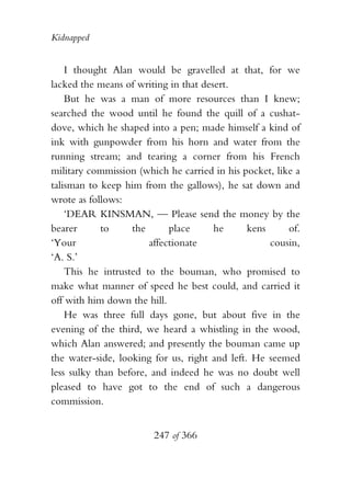 Kidnapped


    I thought Alan would be gravelled at that, for we
lacked the means of writing in that desert.
    But he was a man of more resources than I knew;
searched the wood until he found the quill of a cushat-
dove, which he shaped into a pen; made himself a kind of
ink with gunpowder from his horn and water from the
running stream; and tearing a corner from his French
military commission (which he carried in his pocket, like a
talisman to keep him from the gallows), he sat down and
wrote as follows:
    ‘DEAR KINSMAN, — Please send the money by the
bearer      to     the      place      he      kens     of.
‘Your                  affectionate                 cousin,
‘A. S.’
    This he intrusted to the bouman, who promised to
make what manner of speed he best could, and carried it
off with him down the hill.
    He was three full days gone, but about five in the
evening of the third, we heard a whistling in the wood,
which Alan answered; and presently the bouman came up
the water-side, looking for us, right and left. He seemed
less sulky than before, and indeed he was no doubt well
pleased to have got to the end of such a dangerous
commission.


                        247 of 366
 