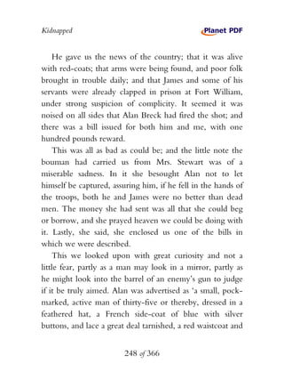 Kidnapped


    He gave us the news of the country; that it was alive
with red-coats; that arms were being found, and poor folk
brought in trouble daily; and that James and some of his
servants were already clapped in prison at Fort William,
under strong suspicion of complicity. It seemed it was
noised on all sides that Alan Breck had fired the shot; and
there was a bill issued for both him and me, with one
hundred pounds reward.
    This was all as bad as could be; and the little note the
bouman had carried us from Mrs. Stewart was of a
miserable sadness. In it she besought Alan not to let
himself be captured, assuring him, if he fell in the hands of
the troops, both he and James were no better than dead
men. The money she had sent was all that she could beg
or borrow, and she prayed heaven we could be doing with
it. Lastly, she said, she enclosed us one of the bills in
which we were described.
    This we looked upon with great curiosity and not a
little fear, partly as a man may look in a mirror, partly as
he might look into the barrel of an enemy’s gun to judge
if it be truly aimed. Alan was advertised as ‘a small, pock-
marked, active man of thirty-five or thereby, dressed in a
feathered hat, a French side-coat of blue with silver
buttons, and lace a great deal tarnished, a red waistcoat and


                         248 of 366
 