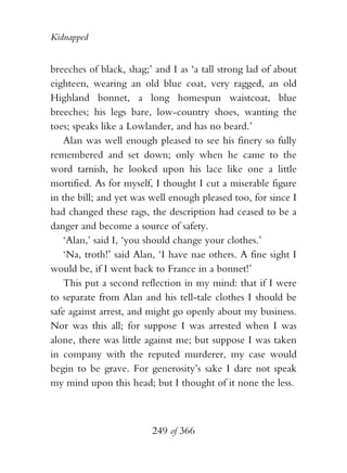 Kidnapped


breeches of black, shag;’ and I as ‘a tall strong lad of about
eighteen, wearing an old blue coat, very ragged, an old
Highland bonnet, a long homespun waistcoat, blue
breeches; his legs bare, low-country shoes, wanting the
toes; speaks like a Lowlander, and has no beard.’
    Alan was well enough pleased to see his finery so fully
remembered and set down; only when he came to the
word tarnish, he looked upon his lace like one a little
mortified. As for myself, I thought I cut a miserable figure
in the bill; and yet was well enough pleased too, for since I
had changed these rags, the description had ceased to be a
danger and become a source of safety.
    ‘Alan,’ said I, ‘you should change your clothes.’
    ‘Na, troth!’ said Alan, ‘I have nae others. A fine sight I
would be, if I went back to France in a bonnet!’
    This put a second reflection in my mind: that if I were
to separate from Alan and his tell-tale clothes I should be
safe against arrest, and might go openly about my business.
Nor was this all; for suppose I was arrested when I was
alone, there was little against me; but suppose I was taken
in company with the reputed murderer, my case would
begin to be grave. For generosity’s sake I dare not speak
my mind upon this head; but I thought of it none the less.



                         249 of 366
 