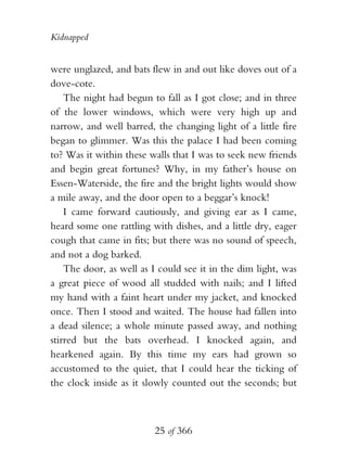 Kidnapped


were unglazed, and bats flew in and out like doves out of a
dove-cote.
    The night had begun to fall as I got close; and in three
of the lower windows, which were very high up and
narrow, and well barred, the changing light of a little fire
began to glimmer. Was this the palace I had been coming
to? Was it within these walls that I was to seek new friends
and begin great fortunes? Why, in my father’s house on
Essen-Waterside, the fire and the bright lights would show
a mile away, and the door open to a beggar’s knock!
    I came forward cautiously, and giving ear as I came,
heard some one rattling with dishes, and a little dry, eager
cough that came in fits; but there was no sound of speech,
and not a dog barked.
    The door, as well as I could see it in the dim light, was
a great piece of wood all studded with nails; and I lifted
my hand with a faint heart under my jacket, and knocked
once. Then I stood and waited. The house had fallen into
a dead silence; a whole minute passed away, and nothing
stirred but the bats overhead. I knocked again, and
hearkened again. By this time my ears had grown so
accustomed to the quiet, that I could hear the ticking of
the clock inside as it slowly counted out the seconds; but



                         25 of 366
 