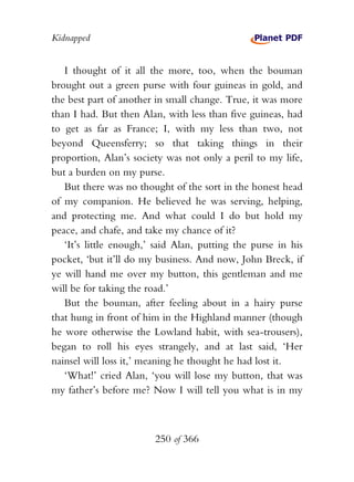 Kidnapped


   I thought of it all the more, too, when the bouman
brought out a green purse with four guineas in gold, and
the best part of another in small change. True, it was more
than I had. But then Alan, with less than five guineas, had
to get as far as France; I, with my less than two, not
beyond Queensferry; so that taking things in their
proportion, Alan’s society was not only a peril to my life,
but a burden on my purse.
   But there was no thought of the sort in the honest head
of my companion. He believed he was serving, helping,
and protecting me. And what could I do but hold my
peace, and chafe, and take my chance of it?
   ‘It’s little enough,’ said Alan, putting the purse in his
pocket, ‘but it’ll do my business. And now, John Breck, if
ye will hand me over my button, this gentleman and me
will be for taking the road.’
   But the bouman, after feeling about in a hairy purse
that hung in front of him in the Highland manner (though
he wore otherwise the Lowland habit, with sea-trousers),
began to roll his eyes strangely, and at last said, ‘Her
nainsel will loss it,’ meaning he thought he had lost it.
   ‘What!’ cried Alan, ‘you will lose my button, that was
my father’s before me? Now I will tell you what is in my



                        250 of 366
 