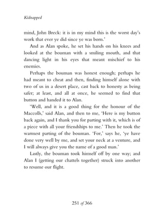 Kidnapped


mind, John Breck: it is in my mind this is the worst day’s
work that ever ye did since ye was born.’
    And as Alan spoke, he set his hands on his knees and
looked at the bouman with a smiling mouth, and that
dancing light in his eyes that meant mischief to his
enemies.
    Perhaps the bouman was honest enough; perhaps he
had meant to cheat and then, finding himself alone with
two of us in a desert place, cast back to honesty as being
safer; at least, and all at once, he seemed to find that
button and handed it to Alan.
    ‘Well, and it is a good thing for the honour of the
Maccolls,’ said Alan, and then to me, ‘Here is my button
back again, and I thank you for parting with it, which is of
a piece with all your friendships to me.’ Then he took the
warmest parting of the bouman. ‘For,’ says he, ‘ye have
done very well by me, and set your neck at a venture, and
I will always give you the name of a good man.’
    Lastly, the bouman took himself off by one way; and
Alan I (getting our chattels together) struck into another
to resume our flight.




                        251 of 366
 