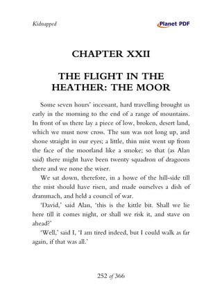 Kidnapped




               CHAPTER XXII

        THE FLIGHT IN THE
       HEATHER: THE MOOR
   Some seven hours’ incessant, hard travelling brought us
early in the morning to the end of a range of mountains.
In front of us there lay a piece of low, broken, desert land,
which we must now cross. The sun was not long up, and
shone straight in our eyes; a little, thin mist went up from
the face of the moorland like a smoke; so that (as Alan
said) there might have been twenty squadron of dragoons
there and we none the wiser.
   We sat down, therefore, in a howe of the hill-side till
the mist should have risen, and made ourselves a dish of
drammach, and held a council of war.
   ‘David,’ said Alan, ‘this is the kittle bit. Shall we lie
here till it comes night, or shall we risk it, and stave on
ahead?’
   ‘Well,’ said I, ‘I am tired indeed, but I could walk as far
again, if that was all.’




                         252 of 366
 