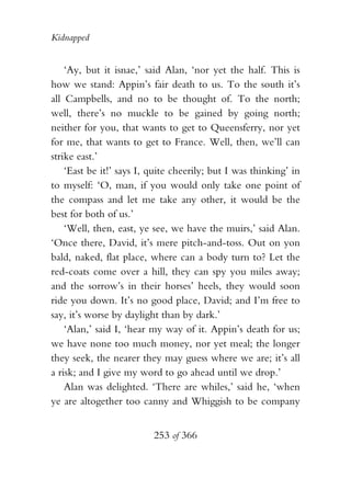 Kidnapped


    ‘Ay, but it isnae,’ said Alan, ‘nor yet the half. This is
how we stand: Appin’s fair death to us. To the south it’s
all Campbells, and no to be thought of. To the north;
well, there’s no muckle to be gained by going north;
neither for you, that wants to get to Queensferry, nor yet
for me, that wants to get to France. Well, then, we’ll can
strike east.’
    ‘East be it!’ says I, quite cheerily; but I was thinking’ in
to myself: ‘O, man, if you would only take one point of
the compass and let me take any other, it would be the
best for both of us.’
    ‘Well, then, east, ye see, we have the muirs,’ said Alan.
‘Once there, David, it’s mere pitch-and-toss. Out on yon
bald, naked, flat place, where can a body turn to? Let the
red-coats come over a hill, they can spy you miles away;
and the sorrow’s in their horses’ heels, they would soon
ride you down. It’s no good place, David; and I’m free to
say, it’s worse by daylight than by dark.’
    ‘Alan,’ said I, ‘hear my way of it. Appin’s death for us;
we have none too much money, nor yet meal; the longer
they seek, the nearer they may guess where we are; it’s all
a risk; and I give my word to go ahead until we drop.’
    Alan was delighted. ‘There are whiles,’ said he, ‘when
ye are altogether too canny and Whiggish to be company


                          253 of 366
 