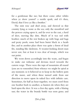 Kidnapped


for a gentleman like me; but there come other whiles
when ye show yoursel’ a mettle spark; and it’s then,
David, that I love ye like a brother.’
    The mist rose and died away, and showed us that
country lying as waste as the sea; only the moorfowl and
the pewees crying upon it, and far over to the east, a herd
of deer, moving like dots. Much of it was red with
heather; much of the rest broken up with bogs and hags
and peaty pools; some had been burnt black in a heath
fire; and in another place there was quite a forest of dead
firs, standing like skeletons. A wearier-looking desert man
never saw; but at least it was clear of troops, which was
our point.
    We went down accordingly into the waste, and began
to make our toilsome and devious travel towards the
eastern verge. There were the tops of mountains all round
(you are to remember) from whence we might be spied at
any moment; so it behoved us to keep in the hollow parts
of the moor, and when these turned aside from our
direction to move upon its naked face with infinite care.
Sometimes, for half an hour together, we must crawl from
one heather bush to another, as hunters do when they are
hard upon the deer. It was a clear day again, with a blazing
sun; the water in the brandy bottle was soon gone; and


                        254 of 366
 