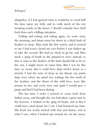 eBook brought to you by



                                           Create, view, and edit PDF. Download the free trial version.

Kidnapped


altogether, if I had guessed what it would be to crawl half
the time upon my belly and to walk much of the rest
stooping nearly to the knees, I should certainly have held
back from such a killing enterprise.
    Toiling and resting and toiling again, we wore away
the morning; and about noon lay down in a thick bush of
heather to sleep. Alan took the first watch; and it seemed
to me I had scarce closed my eyes before I was shaken up
to take the second. We had no clock to go by; and Alan
stuck a sprig of heath in the ground to serve instead; so
that as soon as the shadow of the bush should fall so far to
the east, I might know to rouse him. But I was by this
time so weary that I could have slept twelve hours at a
stretch; I had the taste of sleep in my throat; my joints
slept even when my mind was waking; the hot smell of
the heather, and the drone of the wild bees, were like
possets to me; and every now and again I would give a
jump and find I had been dozing.
    The last time I woke I seemed to come back from
farther away, and thought the sun had taken a great start in
the heavens. I looked at the sprig of heath, and at that I
could have cried aloud: for I saw I had betrayed my trust.
My head was nearly turned with fear and shame; and at
what I saw, when I looked out around me on the moor,


                        255 of 366
 