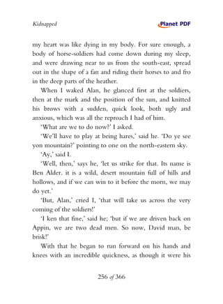 Kidnapped


my heart was like dying in my body. For sure enough, a
body of horse-soldiers had come down during my sleep,
and were drawing near to us from the south-east, spread
out in the shape of a fan and riding their horses to and fro
in the deep parts of the heather.
   When I waked Alan, he glanced first at the soldiers,
then at the mark and the position of the sun, and knitted
his brows with a sudden, quick look, both ugly and
anxious, which was all the reproach I had of him.
   ‘What are we to do now?’ I asked.
   ‘We’ll have to play at being hares,’ said he. ‘Do ye see
yon mountain?’ pointing to one on the north-eastern sky.
   ‘Ay,’ said I.
   ‘Well, then,’ says he, ‘let us strike for that. Its name is
Ben Alder. it is a wild, desert mountain full of hills and
hollows, and if we can win to it before the morn, we may
do yet.’
   ‘But, Alan,’ cried I, ‘that will take us across the very
coming of the soldiers!’
   ‘I ken that fine,’ said he; ‘but if we are driven back on
Appin, we are two dead men. So now, David man, be
brisk!’
   With that he began to run forward on his hands and
knees with an incredible quickness, as though it were his


                         256 of 366
 
