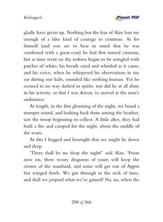 Kidnapped


gladly have given up. Nothing but the fear of Alan lent me
enough of a false kind of courage to continue. As for
himself (and you are to bear in mind that he was
cumbered with a great-coat) he had first turned crimson,
but as time went on the redness began to be mingled with
patches of white; his breath cried and whistled as it came;
and his voice, when he whispered his observations in my
ear during our halts, sounded like nothing human. Yet he
seemed in no way dashed in spirits, nor did he at all abate
in his activity, so that I was driven, to marvel at the man’s
endurance.
   At length, in the first gloaming of the night, we heard a
trumpet sound, and looking back from among the heather,
saw the troop beginning to collect. A little after, they had
built a fire and camped for the night, about the middle of
the waste.
   At this I begged and besought that we might lie down
and sleep.
   ‘There shall be no sleep the night!’ said Alan. ‘From
now on, these weary dragoons of yours will keep the
crown of the muirland, and none will get out of Appin
but winged fowls. We got through in the nick of time,
and shall we jeopard what we’ve gained? Na, na, when the



                         258 of 366
 