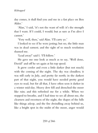 Kidnapped


day comes, it shall find you and me in a fast place on Ben
Alder.’
   ‘Alan,’ I said, ‘it’s not the want of will: it’s the strength
that I want. If I could, I would; but as sure as I’m alive I
cannot.’
   ‘Very well, then,’ said Alan. ‘I’ll carry ye.’
   I looked to see if he were jesting; but no, the little man
was in dead earnest; and the sight of so much resolution
shamed me.
   ‘Lead away!’ said I. ‘I’ll follow.’
   He gave me one look as much as to say, ‘Well done,
David!’ and off he set again at his top speed.
   It grew cooler and even a little darker (but not much)
with the coming of the night. The sky was cloudless; it
was still early in July, and pretty far north; in the darkest
part of that night, you would have needed pretty good
eyes to read, but for all that, I have often seen it darker in
a winter mid-day. Heavy dew fell and drenched the moor
like rain; and this refreshed me for a while. When we
stopped to breathe, and I had time to see all about me, the
clearness and sweetness of the night, the shapes of the hills
like things asleep, and the fire dwindling away behind us,
like a bright spot in the midst of the moor, anger would



                          259 of 366
 