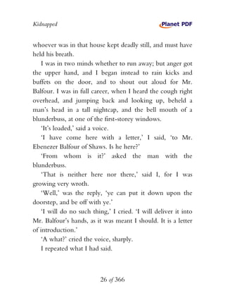 Kidnapped


whoever was in that house kept deadly still, and must have
held his breath.
    I was in two minds whether to run away; but anger got
the upper hand, and I began instead to rain kicks and
buffets on the door, and to shout out aloud for Mr.
Balfour. I was in full career, when I heard the cough right
overhead, and jumping back and looking up, beheld a
man’s head in a tall nightcap, and the bell mouth of a
blunderbuss, at one of the first-storey windows.
    ‘It’s loaded,’ said a voice.
    ‘I have come here with a letter,’ I said, ‘to Mr.
Ebenezer Balfour of Shaws. Is he here?’
    ‘From whom is it?’ asked the man with the
blunderbuss.
    ‘That is neither here nor there,’ said I, for I was
growing very wroth.
    ‘Well,’ was the reply, ‘ye can put it down upon the
doorstep, and be off with ye.’
    ‘I will do no such thing,’ I cried. ‘I will deliver it into
Mr. Balfour’s hands, as it was meant I should. It is a letter
of introduction.’
    ‘A what?’ cried the voice, sharply.
    I repeated what I had said.



                          26 of 366
 