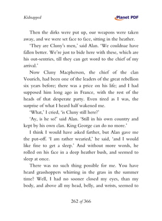 Kidnapped


    Then the dirks were put up, our weapons were taken
away, and we were set face to face, sitting in the heather.
    ‘They are Cluny’s men,’ said Alan. ‘We couldnae have
fallen better. We’re just to bide here with these, which are
his out-sentries, till they can get word to the chief of my
arrival.’
    Now Cluny Macpherson, the chief of the clan
Vourich, had been one of the leaders of the great rebellion
six years before; there was a price on his life; and I had
supposed him long ago in France, with the rest of the
heads of that desperate party. Even tired as I was, the
surprise of what I heard half wakened me.
    ‘What,’ I cried, ‘is Cluny still here?’
    ‘Ay, is he so!’ said Alan. ‘Still in his own country and
kept by his own clan. King George can do no more.’
    I think I would have asked farther, but Alan gave me
the put-off. ‘I am rather wearied,’ he said, ‘and I would
like fine to get a sleep.’ And without more words, he
rolled on his face in a deep heather bush, and seemed to
sleep at once.
    There was no such thing possible for me. You have
heard grasshoppers whirring in the grass in the summer
time? Well, I had no sooner closed my eyes, than my
body, and above all my head, belly, and wrists, seemed to


                        262 of 366
 