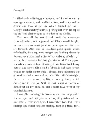 Kidnapped


be filled with whirring grasshoppers; and I must open my
eyes again at once, and tumble and toss, and sit up and lie
down; and look at the sky which dazzled me, or at
Cluny’s wild and dirty sentries, peering out over the top of
the brae and chattering to each other in the Gaelic.
   That was all the rest I had, until the messenger
returned; when, as it appeared that Cluny would be glad
to receive us, we must get once more upon our feet and
set forward. Alan was in excellent good spirits, much
refreshed by his sleep, very hungry, and looking pleasantly
forward to a dram and a dish of hot collops, of which, it
seems, the messenger had brought him word. For my part,
it made me sick to hear of eating. I had been dead-heavy
before, and now I felt a kind of dreadful lightness, which
would not suffer me to walk. I drifted like a gossamer; the
ground seemed to me a cloud, the hills a feather-weight,
the air to have a current, like a running burn, which
carried me to and fro. With all that, a sort of horror of
despair sat on my mind, so that I could have wept at my
own helplessness.
   I saw Alan knitting his brows at me, and supposed it
was in anger; and that gave me a pang of light-headed fear,
like what a child may have. I remember, too, that I was
smiling, and could not stop smiling, hard as I tried; for I


                        263 of 366
 