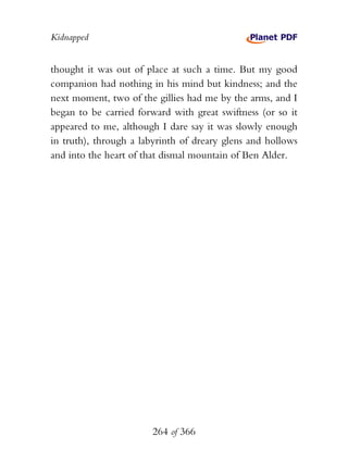 Kidnapped


thought it was out of place at such a time. But my good
companion had nothing in his mind but kindness; and the
next moment, two of the gillies had me by the arms, and I
began to be carried forward with great swiftness (or so it
appeared to me, although I dare say it was slowly enough
in truth), through a labyrinth of dreary glens and hollows
and into the heart of that dismal mountain of Ben Alder.




                       264 of 366
 