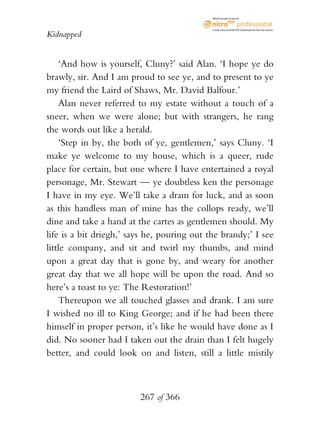 eBook brought to you by



                                             Create, view, and edit PDF. Download the free trial version.

Kidnapped


    ‘And how is yourself, Cluny?’ said Alan. ‘I hope ye do
brawly, sir. And I am proud to see ye, and to present to ye
my friend the Laird of Shaws, Mr. David Balfour.’
    Alan never referred to my estate without a touch of a
sneer, when we were alone; but with strangers, he rang
the words out like a herald.
    ‘Step in by, the both of ye, gentlemen,’ says Cluny. ‘I
make ye welcome to my house, which is a queer, rude
place for certain, but one where I have entertained a royal
personage, Mr. Stewart — ye doubtless ken the personage
I have in my eye. We’ll take a dram for luck, and as soon
as this handless man of mine has the collops ready, we’ll
dine and take a hand at the cartes as gentlemen should. My
life is a bit driegh,’ says he, pouring out the brandy;’ I see
little company, and sit and twirl my thumbs, and mind
upon a great day that is gone by, and weary for another
great day that we all hope will be upon the road. And so
here’s a toast to ye: The Restoration!’
    Thereupon we all touched glasses and drank. I am sure
I wished no ill to King George; and if he had been there
himself in proper person, it’s like he would have done as I
did. No sooner had I taken out the drain than I felt hugely
better, and could look on and listen, still a little mistily



                         267 of 366
 