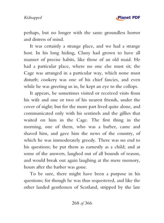 Kidnapped


perhaps, but no longer with the same groundless horror
and distress of mind.
   It was certainly a strange place, and we had a strange
host. In his long hiding, Cluny had grown to have all
manner of precise habits, like those of an old maid. He
had a particular place, where no one else must sit; the
Cage was arranged in a particular way, which none must
disturb; cookery was one of his chief fancies, and even
while he was greeting us in, he kept an eye to the collops.
   It appears, he sometimes visited or received visits from
his wife and one or two of his nearest friends, under the
cover of night; but for the more part lived quite alone, and
communicated only with his sentinels and the gillies that
waited on him in the Cage. The first thing in the
morning, one of them, who was a barber, came and
shaved him, and gave him the news of the country, of
which he was immoderately greedy. There was no end to
his questions; he put them as earnestly as a child; and at
some of the answers, laughed out of all bounds of reason,
and would break out again laughing at the mere memory,
hours after the barber was gone.
   To be sure, there might have been a purpose in his
questions; for though he was thus sequestered, and like the
other landed gentlemen of Scotland, stripped by the late


                        268 of 366
 