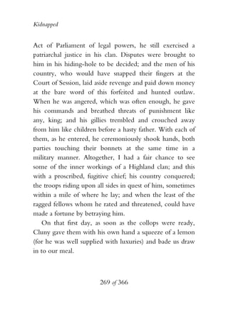 Kidnapped


Act of Parliament of legal powers, he still exercised a
patriarchal justice in his clan. Disputes were brought to
him in his hiding-hole to be decided; and the men of his
country, who would have snapped their fingers at the
Court of Session, laid aside revenge and paid down money
at the bare word of this forfeited and hunted outlaw.
When he was angered, which was often enough, he gave
his commands and breathed threats of punishment like
any, king; and his gillies trembled and crouched away
from him like children before a hasty father. With each of
them, as he entered, he ceremoniously shook hands, both
parties touching their bonnets at the same time in a
military manner. Altogether, I had a fair chance to see
some of the inner workings of a Highland clan; and this
with a proscribed, fugitive chief; his country conquered;
the troops riding upon all sides in quest of him, sometimes
within a mile of where he lay; and when the least of the
ragged fellows whom he rated and threatened, could have
made a fortune by betraying him.
   On that first day, as soon as the collops were ready,
Cluny gave them with his own hand a squeeze of a lemon
(for he was well supplied with luxuries) and bade us draw
in to our meal.



                        269 of 366
 