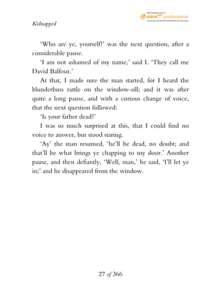 eBook brought to you by



                                            Create, view, and edit PDF. Download the free trial version.

Kidnapped


    ‘Who are ye, yourself?’ was the next question, after a
considerable pause.
    ‘I am not ashamed of my name,’ said I. ‘They call me
David Balfour.’
    At that, I made sure the man started, for I heard the
blunderbuss rattle on the window-sill; and it was after
quite a long pause, and with a curious change of voice,
that the next question followed:
    ‘Is your father dead?’
    I was so much surprised at this, that I could find no
voice to answer, but stood staring.
    ‘Ay’ the man resumed, ‘he’ll be dead, no doubt; and
that’ll be what brings ye chapping to my door.’ Another
pause, and then defiantly, ‘Well, man,’ he said, ‘I’ll let ye
in;’ and he disappeared from the window.




                         27 of 366
 