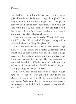 Kidnapped


own livelihood and fish for that of others, on the cast of
painted pasteboard. To be sure, I might have pleaded my
fatigue, which was excuse enough; but I thought it
behoved that I should bear a testimony. I must have got
very red in the face, but I spoke steadily, and told them I
had no call to be a judge of others, but for my own part, it
was a matter in which I had no clearness.
    Cluny stopped mingling the cards. ‘What in deil’s name
is this?’ says he. ‘What kind of Whiggish, canting talk is
this, for the house of Cluny Macpherson?’
    ‘I will put my hand in the fire for Mr. Balfour,’ says
Alan. ‘He is an honest and a mettle gentleman, and I
would have ye bear in mind who says it. I bear a king’s
name,’ says he, cocking his hat; ‘and I and any that I call
friend are company for the best. But the gentleman is
tired, and should sleep; if he has no mind to the cartes, it
will never hinder you and me. And I’m fit and willing, sir,
to play ye any game that ye can name.’
    ‘Sir,’ says Cluny, ‘in this poor house of mine I would
have you to ken that any gentleman may follow his
pleasure. If your friend would like to stand on his head, he
is welcome. And if either he, or you, or any other man, is
not preceesely satisfied, I will be proud to step outside
with him.’


                        271 of 366
 