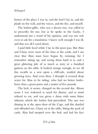 Kidnapped


horror of the place I was in, and the bed I lay in, and the
plaids on the wall, and the voices, and the fire, and myself.
   The barber-gillie, who was a doctor too, was called in
to prescribe for me; but as he spoke in the Gaelic, I
understood not a word of his opinion, and was too sick
even to ask for a translation. I knew well enough I was ill,
and that was all I cared about.
   I paid little heed while I lay in this poor pass. But Alan
and Cluny were most of the time at the cards, and I am
clear that Alan must have begun by winning; for I
remember sitting up, and seeing them hard at it, and a
great glittering pile of as much as sixty or a hundred
guineas on the table. It looked strange enough, to see all
this wealth in a nest upon a cliff-side, wattled about
growing trees. And even then, I thought it seemed deep
water for Alan to be riding, who had no better battle-
horse than a green purse and a matter of five pounds.
   The luck, it seems, changed on the second day. About
noon I was wakened as usual for dinner, and as usual
refused to eat, and was given a dram with some bitter
infusion which the barber had prescribed. The sun was
shining in at the open door of the Cage, and this dazzled
and offended me. Cluny sat at the table, biting the pack of
cards. Alan had stooped over the bed, and had his face


                         273 of 366
 