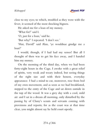 Kidnapped


close to my eyes; to which, troubled as they were with the
fever, it seemed of the most shocking bigness.
    He asked me for a loan of my money.
    ‘What for?’ said I.
    ‘O, just for a loan,’ said he.
    ‘But why?’ I repeated. ‘I don’t see.’
    ‘Hut, David!’ said Alan, ‘ye wouldnae grudge me a
loan?’
    I would, though, if I had had my senses! But all I
thought of then was to get his face away, and I handed
him my money.
    On the morning of the third day, when we had been
forty-eight hours in the Cage, I awoke with a great relief
of spirits, very weak and weary indeed, but seeing things
of the right size and with their honest, everyday
appearance. I had a mind to eat, moreover, rose from bed
of my own movement, and as soon as we had breakfasted,
stepped to the entry of the Cage and sat down outside in
the top of the wood. It was a grey day with a cool, mild
air: and I sat in a dream all morning, only disturbed by the
passing by of Cluny’s scouts and servants coming with
provisions and reports; for as the coast was at that time
clear, you might almost say he held court openly.



                        274 of 366
 