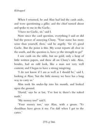 Kidnapped


    When I returned, he and Alan had laid the cards aside,
and were questioning a gillie; and the chief turned about
and spoke to me in the Gaelic.
    ‘I have no Gaelic, sir,’ said I.
    Now since the card question, everything I said or did
had the power of annoying Cluny. ‘Your name has more
sense than yourself, then,’ said he angrily. ‘for it’s good
Gaelic. But the point is this. My scout reports all clear in
the south, and the question is, have ye the strength to go?’
    I saw cards on the table, but no gold; only a heap of
little written papers, and these all on Cluny’s side. Alan,
besides, had an odd look, like a man not very well
content; and I began to have a strong misgiving.
    ‘I do not know if I am as well as I should be,’ said I,
looking at Alan; ‘but the little money we have has a long
way to carry us.’
    Alan took his under-lip into his mouth, and looked
upon the ground.
    ‘David,’ says he at last, ‘I’ve lost it; there’s the naked
truth.’
    ‘My money too?’ said I.
    ‘Your money too,’ says Alan, with a groan. ‘Ye
shouldnae have given it me. I’m daft when I get to the
cartes.’


                         275 of 366
 