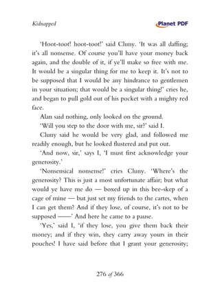 Kidnapped


    ‘Hoot-toot! hoot-toot!’ said Cluny. ‘It was all daffing;
it’s all nonsense. Of course you’ll have your money back
again, and the double of it, if ye’ll make so free with me.
It would be a singular thing for me to keep it. It’s not to
be supposed that I would be any hindrance to gentlemen
in your situation; that would be a singular thing!’ cries he,
and began to pull gold out of his pocket with a mighty red
face.
    Alan said nothing, only looked on the ground.
    ‘Will you step to the door with me, sir?’ said I.
    Cluny said he would be very glad, and followed me
readily enough, but he looked flustered and put out.
    ‘And now, sir,’ says I, ‘I must first acknowledge your
generosity.’
    ‘Nonsensical nonsense!’ cries Cluny. ‘Where’s the
generosity? This is just a most unfortunate affair; but what
would ye have me do — boxed up in this bee-skep of a
cage of mine — but just set my friends to the cartes, when
I can get them? And if they lose, of course, it’s not to be
supposed ——’ And here he came to a pause.
    ‘Yes,’ said I, ‘if they lose, you give them back their
money; and if they win, they carry away yours in their
pouches! I have said before that I grant your generosity;



                         276 of 366
 