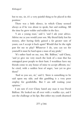 Kidnapped


but to me, sir, it’s a very painful thing to be placed in this
position.’
    There was a little silence, in which Cluny seemed
always as if he was about to speak, but said nothing. All
the time he grew redder and redder in the face.
    ‘I am a young man,’ said I, ‘and I ask your advice.
Advise me as you would your son. My friend fairly lost his
money, after having fairly gained a far greater sum of
yours; can I accept it back again? Would that be the right
part for me to play? Whatever I do, you can see for
yourself it must be hard upon a man of any pride.’
    ‘It’s rather hard on me, too, Mr. Balfour,’ said Cluny,
‘and ye give me very much the look of a man that has
entrapped poor people to their hurt. I wouldnae have my
friends come to any house of mine to accept affronts; no,’
he cried, with a sudden heat of anger, ‘nor yet to give
them!’
    ‘And so you see, sir,’ said I, ‘there is something to be
said upon my side; and this gambling is a very poor
employ for gentlefolks. But I am still waiting your
opinion.’
    I am sure if ever Cluny hated any man it was David
Balfour. He looked me all over with a warlike eye, and I
saw the challenge at his lips. But either my youth disarmed


                         277 of 366
 