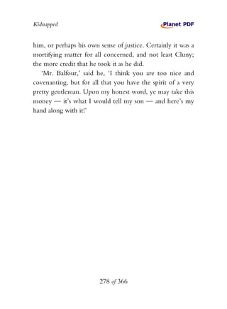 Kidnapped


him, or perhaps his own sense of justice. Certainly it was a
mortifying matter for all concerned, and not least Cluny;
the more credit that he took it as he did.
   ‘Mr. Balfour,’ said he, ‘I think you are too nice and
covenanting, but for all that you have the spirit of a very
pretty gentleman. Upon my honest word, ye may take this
money — it’s what I would tell my son — and here’s my
hand along with it!’




                        278 of 366
 