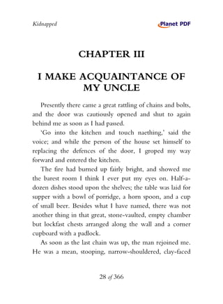 Kidnapped




                 CHAPTER III

  I MAKE ACQUAINTANCE OF
          MY UNCLE
   Presently there came a great rattling of chains and bolts,
and the door was cautiously opened and shut to again
behind me as soon as I had passed.
   ‘Go into the kitchen and touch naething,’ said the
voice; and while the person of the house set himself to
replacing the defences of the door, I groped my way
forward and entered the kitchen.
   The fire had burned up fairly bright, and showed me
the barest room I think I ever put my eyes on. Half-a-
dozen dishes stood upon the shelves; the table was laid for
supper with a bowl of porridge, a horn spoon, and a cup
of small beer. Besides what I have named, there was not
another thing in that great, stone-vaulted, empty chamber
but lockfast chests arranged along the wall and a corner
cupboard with a padlock.
   As soon as the last chain was up, the man rejoined me.
He was a mean, stooping, narrow-shouldered, clay-faced


                         28 of 366
 