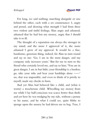 Kidnapped


    For long, we said nothing; marching alongside or one
behind the other, each with a set countenance: I, angry
and proud, and drawing what strength I had from these
two violent and sinful feelings; Alan angry and ashamed,
ashamed that he had lost my money, angry that I should
take it so ill.
    The thought of a separation ran always the stronger in
my mind; and the more I approved of it, the more
ashamed I grew of my approval. It would be a fine,
handsome, generous thing, indeed, for Alan to turn round
and say to me: ‘Go, I am in the most danger, and my
company only increases yours.’ But for me to turn to the
friend who certainly loved me, and say to him: ‘You are in
great danger, I am in but little; your friendship is a burden;
go, take your risks and bear your hardships alone ——’
no, that was impossible; and even to think of it privily to
myself, made my cheeks to burn.
    And yet Alan had behaved like a child, and (what is
worse) a treacherous child. Wheedling my money from
me while I lay half-conscious was scarce better than theft;
and yet here he was trudging by my side, without a penny
to his name, and by what I could see, quite blithe to
sponge upon the money he had driven me to beg. True, I



                         280 of 366
 