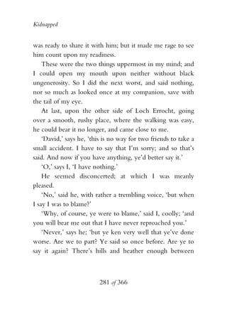 Kidnapped


was ready to share it with him; but it made me rage to see
him count upon my readiness.
    These were the two things uppermost in my mind; and
I could open my mouth upon neither without black
ungenerosity. So I did the next worst, and said nothing,
nor so much as looked once at my companion, save with
the tail of my eye.
    At last, upon the other side of Loch Errocht, going
over a smooth, rushy place, where the walking was easy,
he could bear it no longer, and came close to me.
    ‘David,’ says he, ‘this is no way for two friends to take a
small accident. I have to say that I’m sorry; and so that’s
said. And now if you have anything, ye’d better say it.’
    ‘O,’ says I, ‘I have nothing.’
    He seemed disconcerted; at which I was meanly
pleased.
    ‘No,’ said he, with rather a trembling voice, ‘but when
I say I was to blame?’
    ‘Why, of course, ye were to blame,’ said I, coolly; ‘and
you will bear me out that I have never reproached you.’
    ‘Never,’ says he; ‘but ye ken very well that ye’ve done
worse. Are we to part? Ye said so once before. Are ye to
say it again? There’s hills and heather enough between



                          281 of 366
 